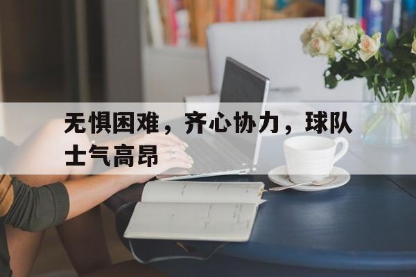 无惧困难，齐心协力，球队士气高昂的简单介绍