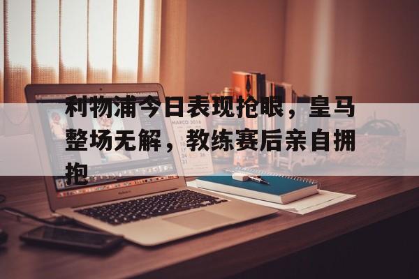 利物浦今日表现抢眼，皇马整场无解，教练赛后亲自拥抱